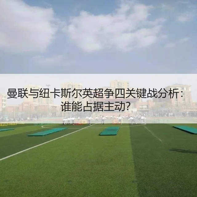 曼联与纽卡斯尔英超争四关键战分析:谁能占据主动?